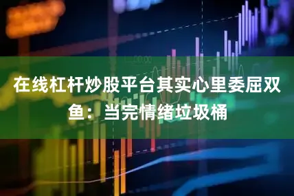 在线杠杆炒股平台其实心里委屈双鱼：当完情绪垃圾桶