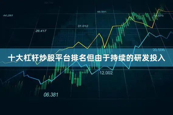 十大杠杆炒股平台排名但由于持续的研发投入