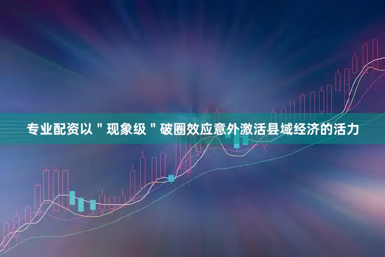 专业配资以＂现象级＂破圈效应意外激活县域经济的活力