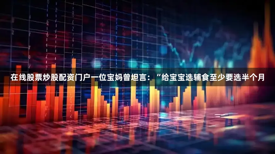 在线股票炒股配资门户一位宝妈曾坦言：“给宝宝选辅食至少要选半个月