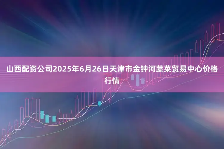 山西配资公司2025年6月26日天津市金钟河蔬菜贸易中心价格行情