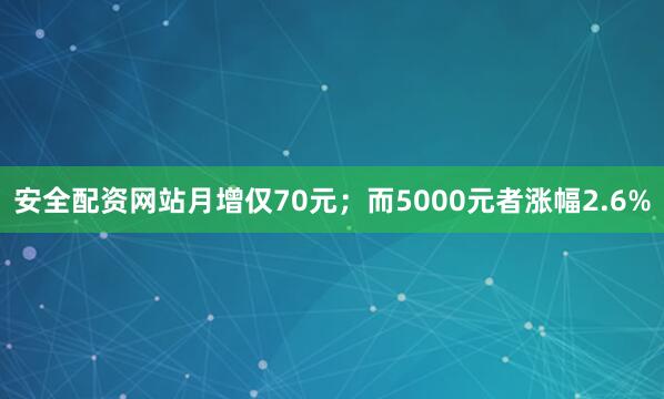 安全配资网站月增仅70元；而5000元者涨幅2.6%