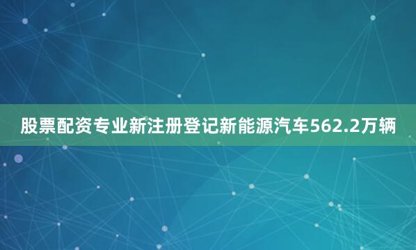股票配资专业新注册登记新能源汽车562.2万辆