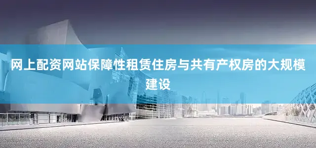 网上配资网站保障性租赁住房与共有产权房的大规模建设