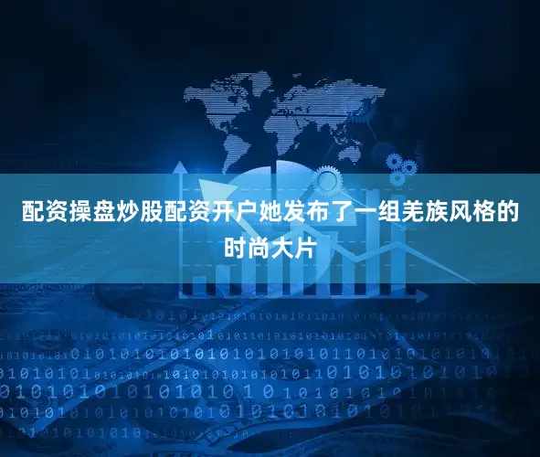配资操盘炒股配资开户她发布了一组羌族风格的时尚大片