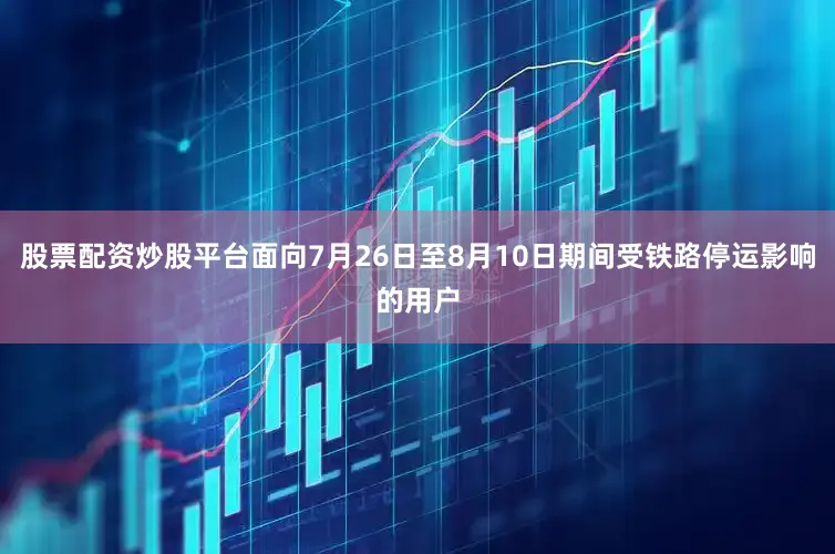 股票配资炒股平台面向7月26日至8月10日期间受铁路停运影响的用户