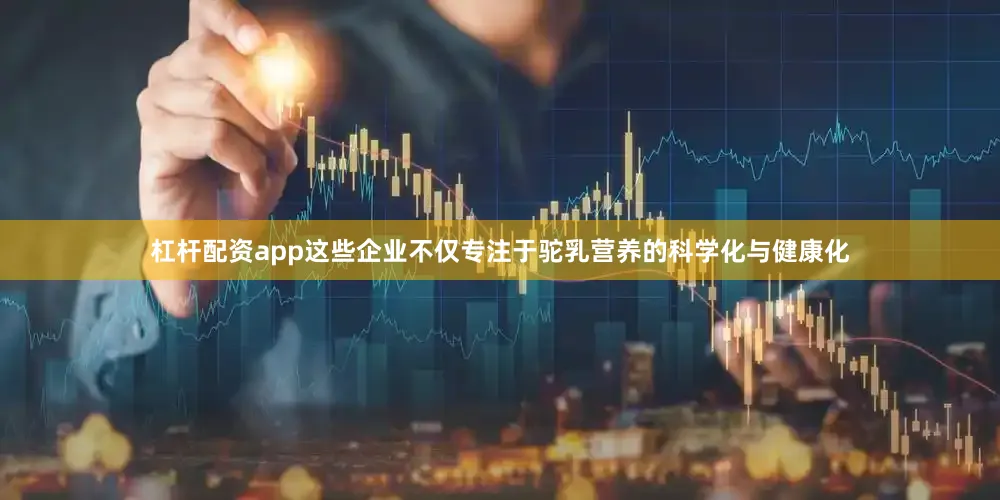 杠杆配资app这些企业不仅专注于驼乳营养的科学化与健康化
