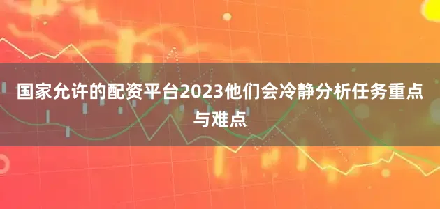国家允许的配资平台2023他们会冷静分析任务重点与难点