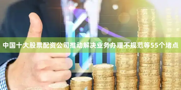 中国十大股票配资公司推动解决业务办理不规范等55个堵点