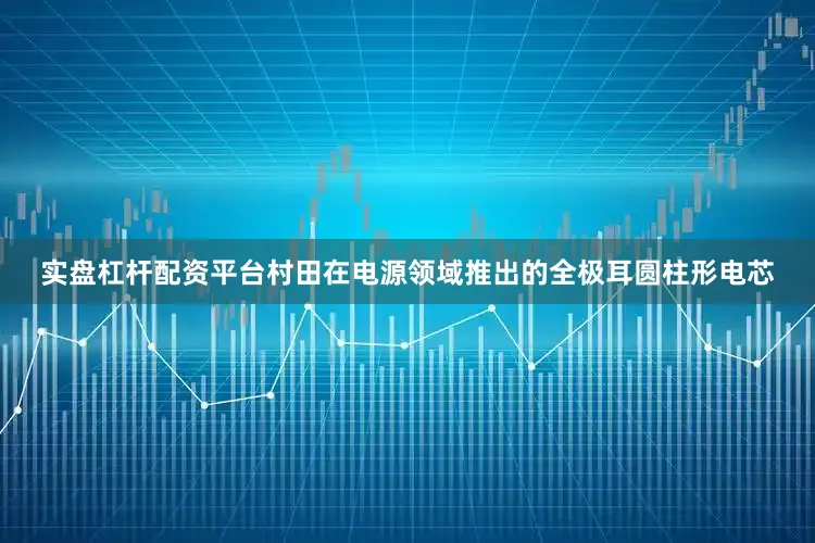 实盘杠杆配资平台村田在电源领域推出的全极耳圆柱形电芯