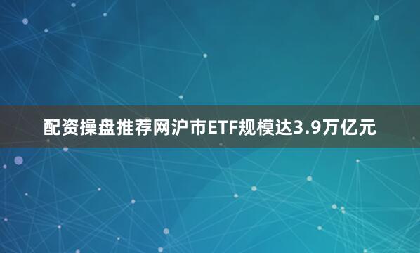 配资操盘推荐网沪市ETF规模达3.9万亿元